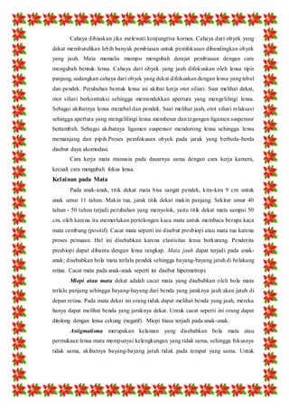 Cahaya dibiaskan jika melewati konjungtiva kornea. Cahaya dari obyek yang 
dekat membutuhkan lebih banyak pembiasan untuk pemfokusan dibandingkan obyek 
yang jauh. Mata mamalia mampu mengubah derajat pembiasan dengan cara 
mengubah bentuk lensa. Cahaya dari obyek yang jauh difokuskan oleh lensa tipis 
panjang, sedangkan cahaya dari obyek yang dekat difokuskan dengan lensa yang tebal 
dan pendek. Perubahan bentuk lensa ini akibat kerja otot siliari. Saat melihat dekat, 
otot siliari berkontraksi sehingga memendekkan apertura yang mengelilingi lensa. 
Sebagai akibatnya lensa menebal dan pendek. Saat melihat jauh, otot siliari relaksasi 
sehingga apertura yang mengelilingi lensa membesar dan tegangan ligamen suspensor 
bertambah. Sebagai akibatnya ligamen suspensor mendorong lensa sehingga lensa 
memanjang dan pipih.Proses pemfokusan obyek pada jarak yang berbeda-berda 
disebut daya akomodasi. 
Cara kerja mata manusia pada dasarnya sama dengan cara kerja kamera, 
kecuali cara mengubah fokus lensa. 
Kelainan pada Mata 
Pada anak-anak, titik dekat mata bisa sangat pendek, kira-kira 9 cm untuk 
anak umur 11 tahun. Makin tua, jarak titik dekat makin panjang. Sekitar umur 40 
tahun - 50 tahun terjadi perubahan yang menyolok, yaitu titik dekat mata sampai 50 
cm, oleh karena itu memerlukan pertolongan kaca mata untuk membaca berupa kaca 
mata cembung (positif). Cacat mata seperti ini disebut presbiopi atau mata tua karena 
proses penuaan. Hal ini disebabkan karena elastisitas lensa berkurang. Penderita 
presbiopi dapat dibantu dengan lensa rangkap. Mata jauh dapat terjadi pada anak-anak; 
disebabkan bola mata terlalu pendek sehingga bayang-bayang jatuh di belakang 
retina. Cacat mata pada anak-anak seperti ini disebut hipermetropi. 
Miopi atau mata dekat adalah cacat mata yang disebabkan oleh bola mata 
terlalu panjang sehingga bayang-bayang dari benda yang jaraknya jauh akan jatuh di 
depan retina. Pada mata dekat ini orang tidak dapat melihat benda yang jauh, mereka 
hanya dapat melihat benda yang jaraknya dekat. Untuk cacat seperti ini orang dapat 
ditolong dengan lensa cekung (negatif). Miopi biasa terjadi pada anak-anak. 
Astigmatisma merupakan kelainan yang disebabkan bola mata atau 
permukaan lensa mata mempunyai kelengkungan yang tidak sama, sehingga fokusnya 
tidak sama, akibatnya bayang-bayang jatuh tidak pada tempat yang sama. Untuk 
 