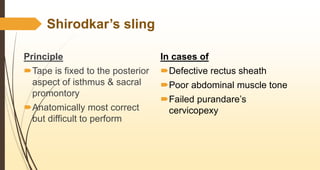 Shirodkar’s sling
Principle
Tape is fixed to the posterior
aspect of isthmus & sacral
promontory
Anatomically most correct
but difficult to perform
In cases of
Defective rectus sheath
Poor abdominal muscle tone
Failed purandare’s
cervicopexy
 