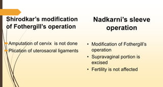 Shirodkar’s modification
of Fothergill’s operation
Amputation of cervix is not done
Plication of uterosacral ligaments
Nadkarni’s sleeve
operation
• Modification of Fothergill’s
operation
• Supravaginal portion is
excised
• Fertility is not affected
 