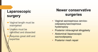 Laparoscopic
surgery
 Vaginal length must be
maintained
 Ureters must be
identified and dissected
 Requires great skill and
expertise
Newer conservative
surgeries
• Vaginal sacrospinous cervico-
colpopexy/sacrospinous
hysteropexy
• Posterior intravaginal slingplasty
• Abdominal /laparoscopic
sacrocolpopexy
• Posterior mesh repair
 