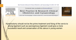 Hysterectomy should not be the prime treatment and fixing of the cervix to
strong ligament such as sacrospinous ligament could give a more
successful result and conservation of the uterus in young women
 