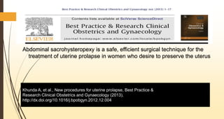 Abdominal sacrohysteropexy is a safe, efficient surgical technique for the
treatment of uterine prolapse in women who desire to preserve the uterus
Khunda A, et al., New procedures for uterine prolapse, Best Practice &
Research Clinical Obstetrics and Gynaecology (2013),
http://dx.doi.org/10.1016/j.bpobgyn.2012.12.004
 