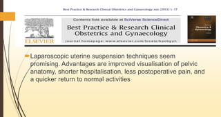 Laparoscopic uterine suspension techniques seem
promising. Advantages are improved visualisation of pelvic
anatomy, shorter hospitalisation, less postoperative pain, and
a quicker return to normal activities
 