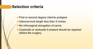 Selection criteria
First or second degree Uterine prolapse
Uterocervical length less than 5 inches
No infravaginal elongation of cervix
Cystocele or rectocele if present should be repaired
before the surgery
 