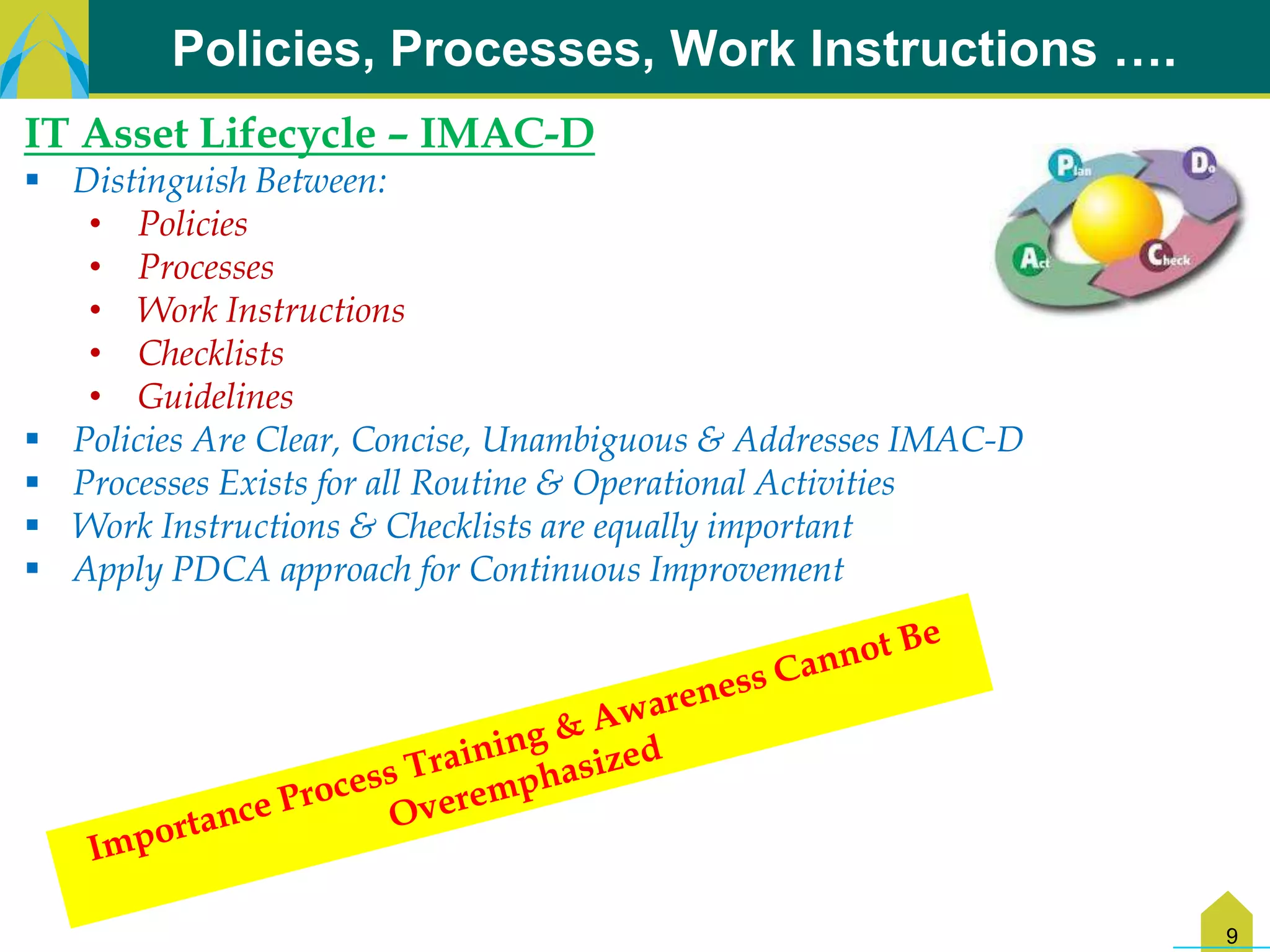 Policies, Processes, Work Instructions ….
IT Asset Lifecycle – IMAC-D
 Distinguish Between:
   • Policies
   • Processes
   • Work Instructions
   • Checklists
   • Guidelines
 Policies Are Clear, Concise, Unambiguous & Addresses IMAC-D
 Processes Exists for all Routine & Operational Activities
 Work Instructions & Checklists are equally important
 Apply PDCA approach for Continuous Improvement




                                                                9
 