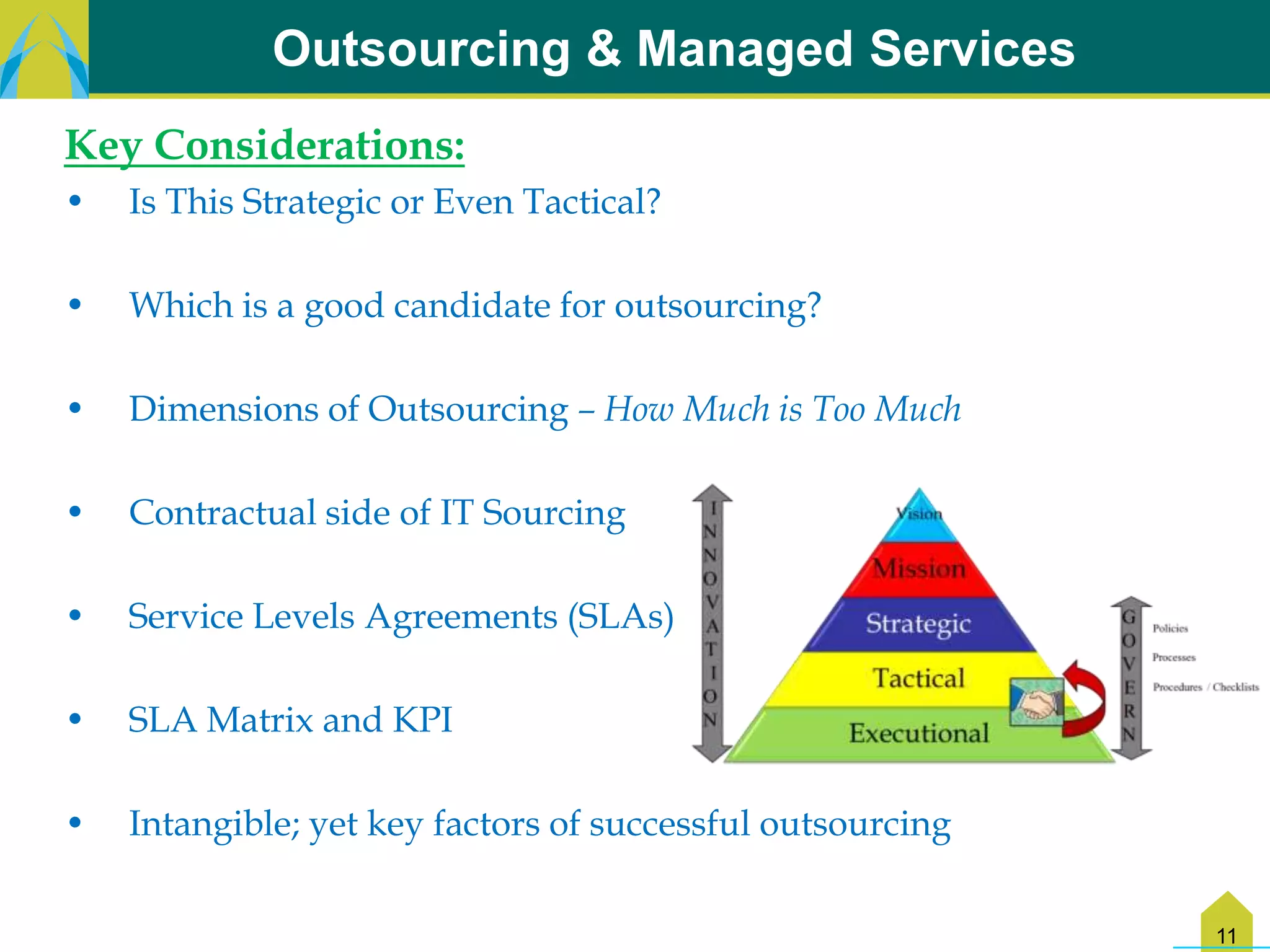 Outsourcing & Managed Services
Key Considerations:
•   Is This Strategic or Even Tactical?

•   Which is a good candidate for outsourcing?

•   Dimensions of Outsourcing – How Much is Too Much

•   Contractual side of IT Sourcing

•   Service Levels Agreements (SLAs)

•   SLA Matrix and KPI

•   Intangible; yet key factors of successful outsourcing


                                                            11
 