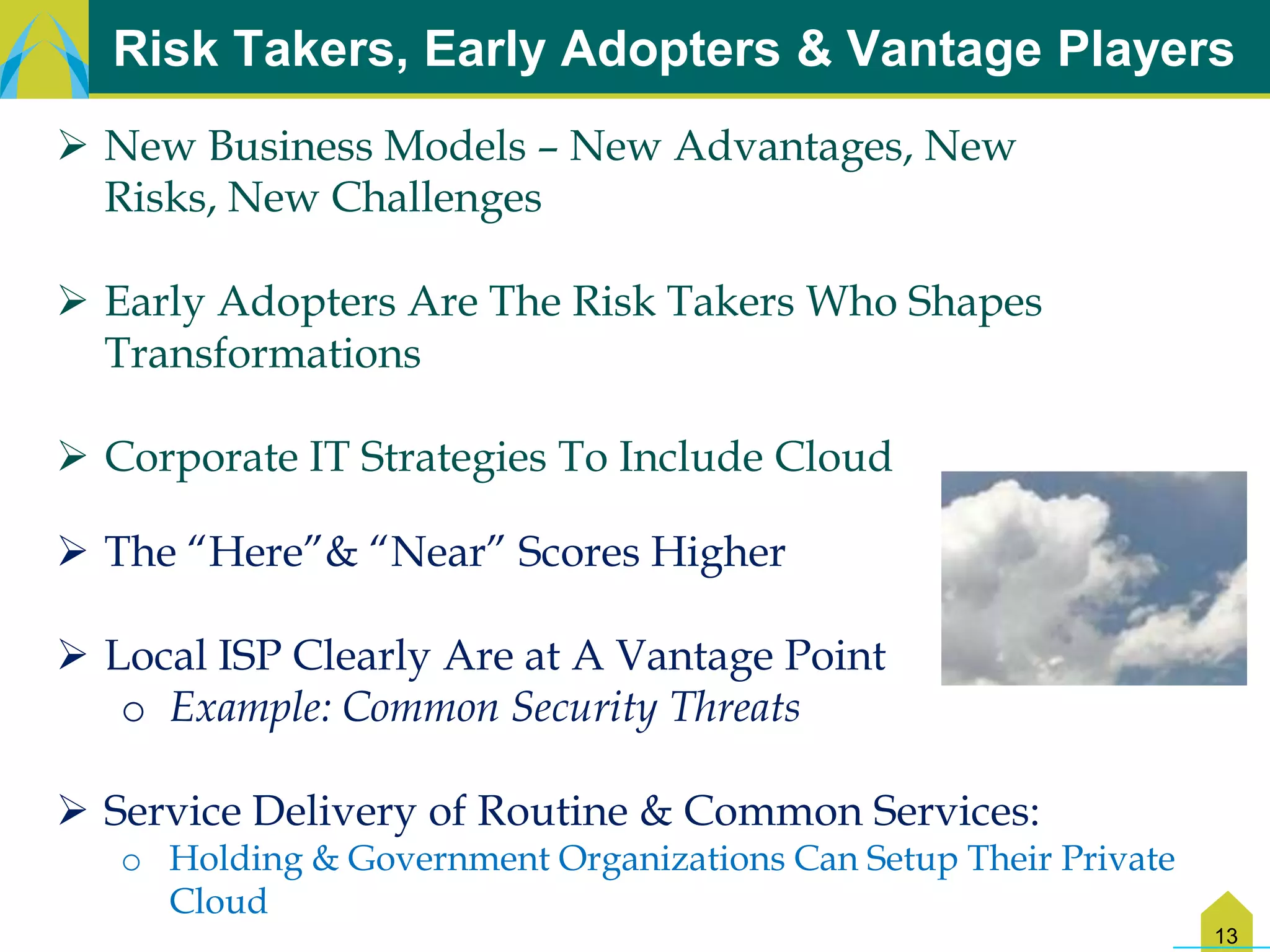 Risk Takers, Early Adopters & Vantage Players
 New Business Models – New Advantages, New
  Risks, New Challenges

 Early Adopters Are The Risk Takers Who Shapes
  Transformations

 Corporate IT Strategies To Include Cloud

 The “Here”& “Near” Scores Higher

 Local ISP Clearly Are at A Vantage Point
   o Example: Common Security Threats

 Service Delivery of Routine & Common Services:
   o Holding & Government Organizations Can Setup Their Private
     Cloud
                                                                  13
 
