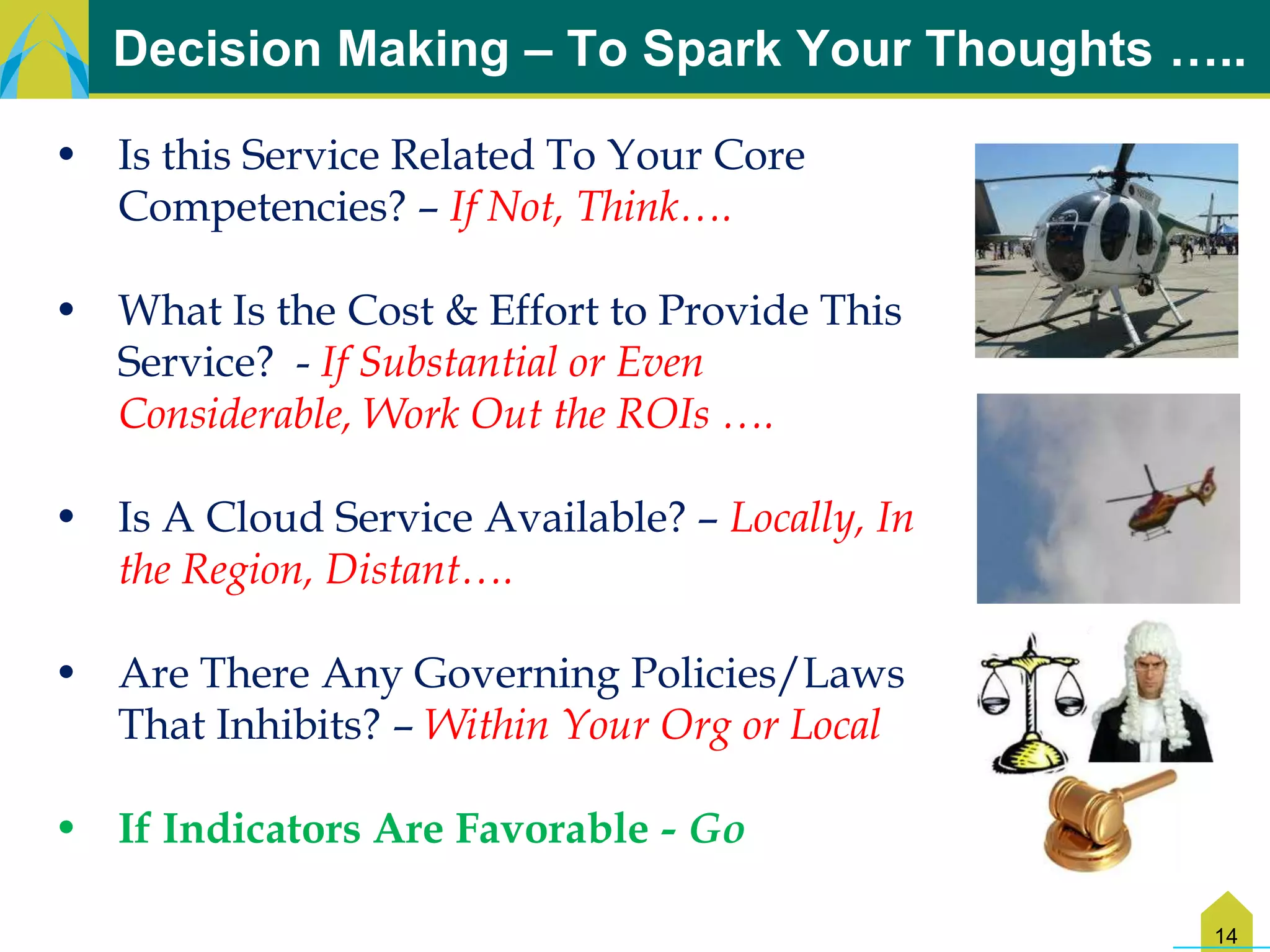 Decision Making – To Spark Your Thoughts …..

• Is this Service Related To Your Core
  Competencies? – If Not, Think….

• What Is the Cost & Effort to Provide This
  Service? - If Substantial or Even
  Considerable, Work Out the ROIs ….

• Is A Cloud Service Available? – Locally, In
  the Region, Distant….

• Are There Any Governing Policies/Laws
  That Inhibits? – Within Your Org or Local

• If Indicators Are Favorable - Go

                                                14
 