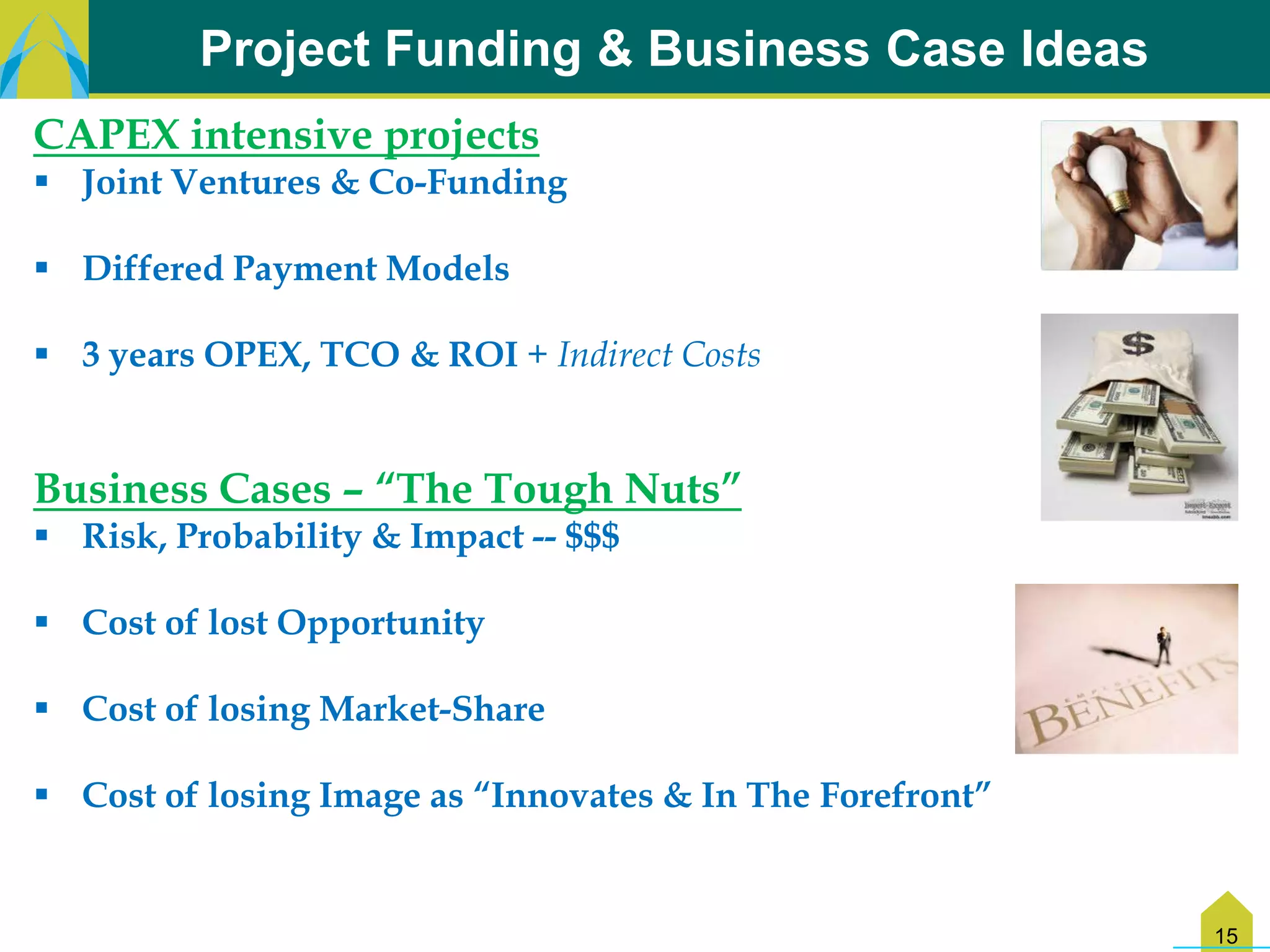Project Funding & Business Case Ideas
CAPEX intensive projects
 Joint Ventures & Co-Funding

 Differed Payment Models

 3 years OPEX, TCO & ROI + Indirect Costs


Business Cases – “The Tough Nuts”
 Risk, Probability & Impact -- $$$

 Cost of lost Opportunity

 Cost of losing Market-Share

 Cost of losing Image as “Innovates & In The Forefront”


                                                           15
 