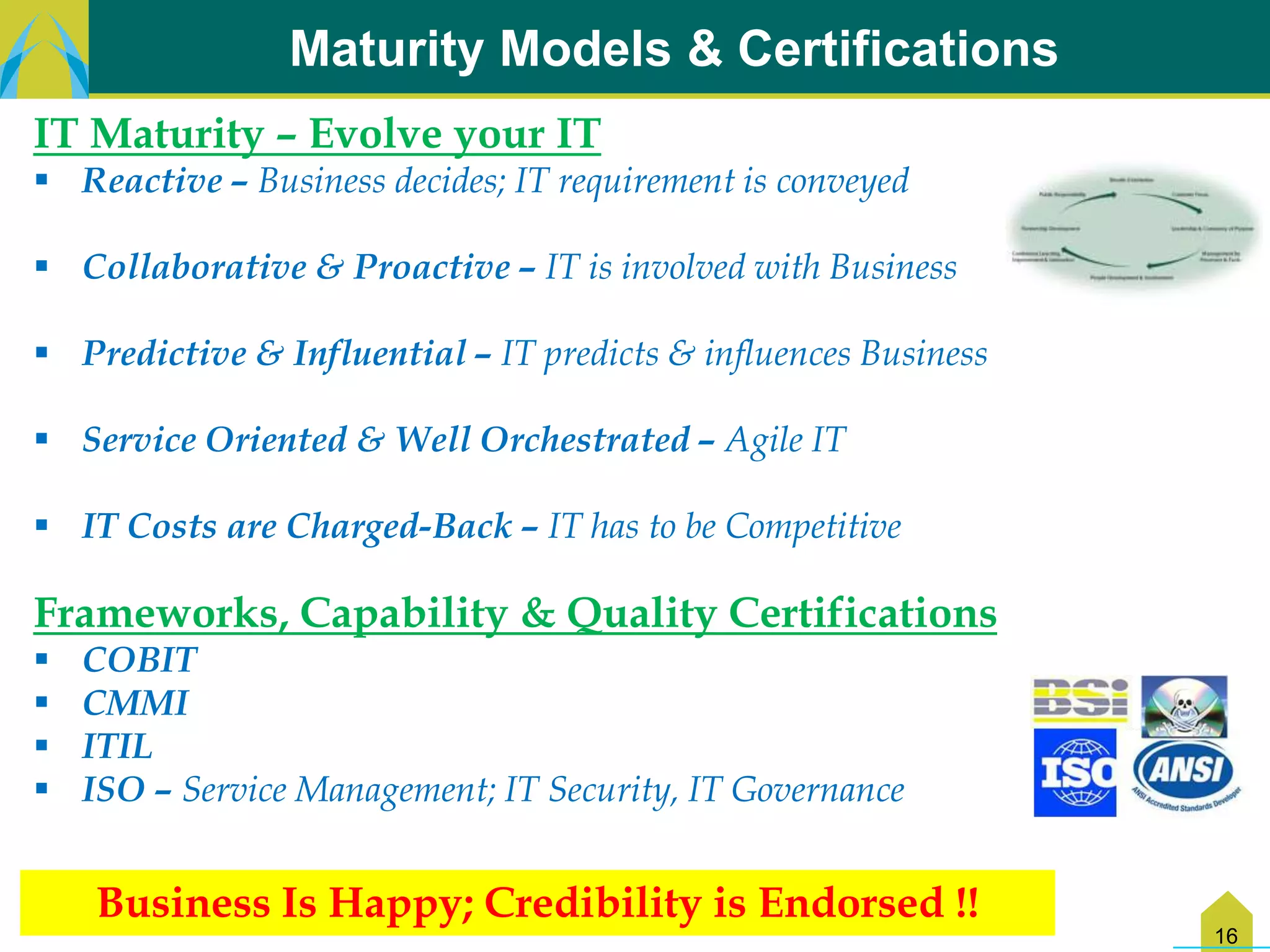 Maturity Models & Certifications
IT Maturity – Evolve your IT
 Reactive – Business decides; IT requirement is conveyed

 Collaborative & Proactive – IT is involved with Business

 Predictive & Influential – IT predicts & influences Business

 Service Oriented & Well Orchestrated – Agile IT

 IT Costs are Charged-Back – IT has to be Competitive

Frameworks, Capability & Quality Certifications
   COBIT
   CMMI
   ITIL
   ISO – Service Management; IT Security, IT Governance


    Business Is Happy; Credibility is Endorsed !!
                                                                 16
 