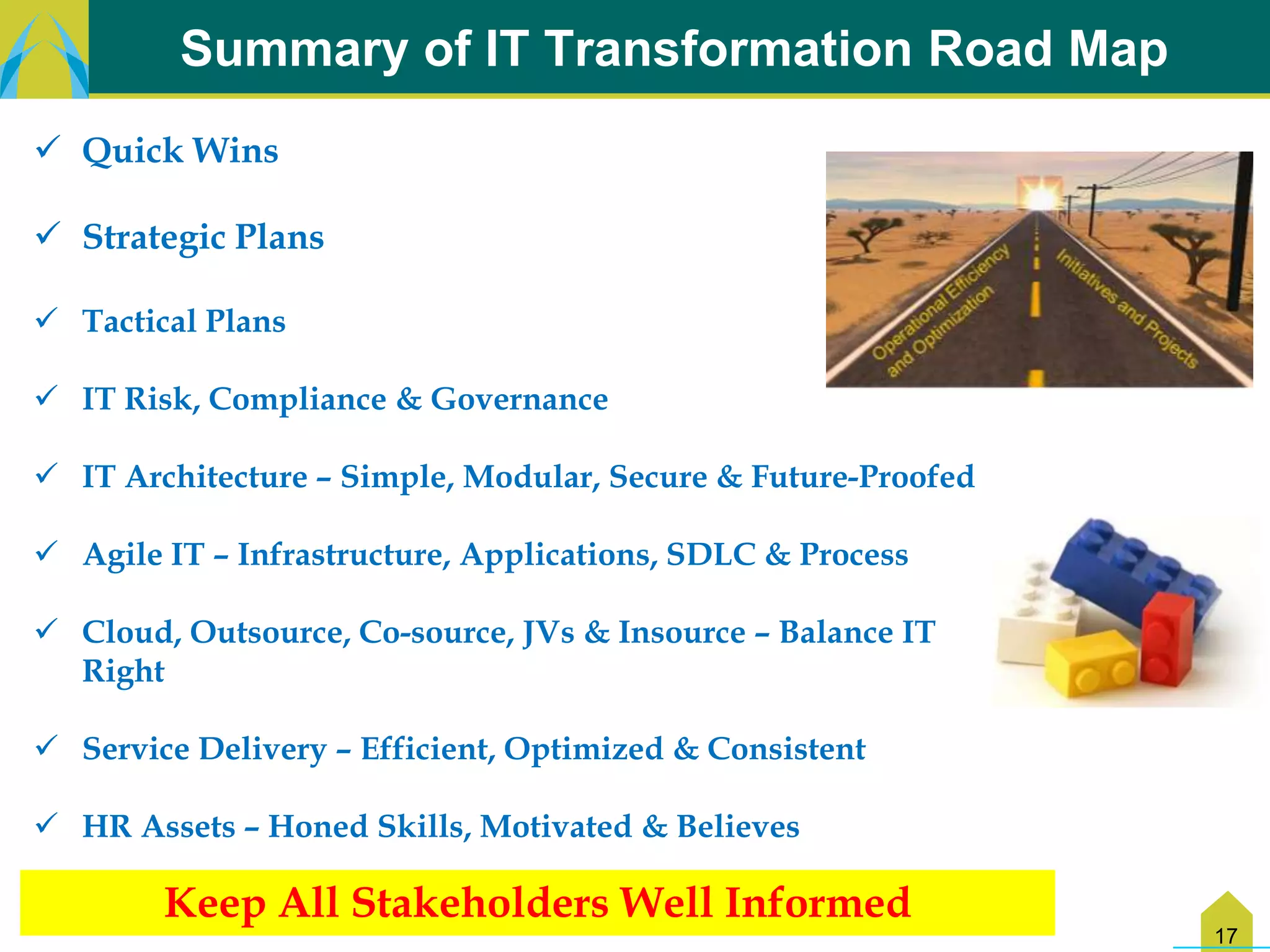 Summary of IT Transformation Road Map
 Quick Wins

 Strategic Plans

 Tactical Plans

 IT Risk, Compliance & Governance

 IT Architecture – Simple, Modular, Secure & Future-Proofed

 Agile IT – Infrastructure, Applications, SDLC & Process

 Cloud, Outsource, Co-source, JVs & Insource – Balance IT
  Right

 Service Delivery – Efficient, Optimized & Consistent

 HR Assets – Honed Skills, Motivated & Believes

        Keep All Stakeholders Well Informed
                                                               17
 