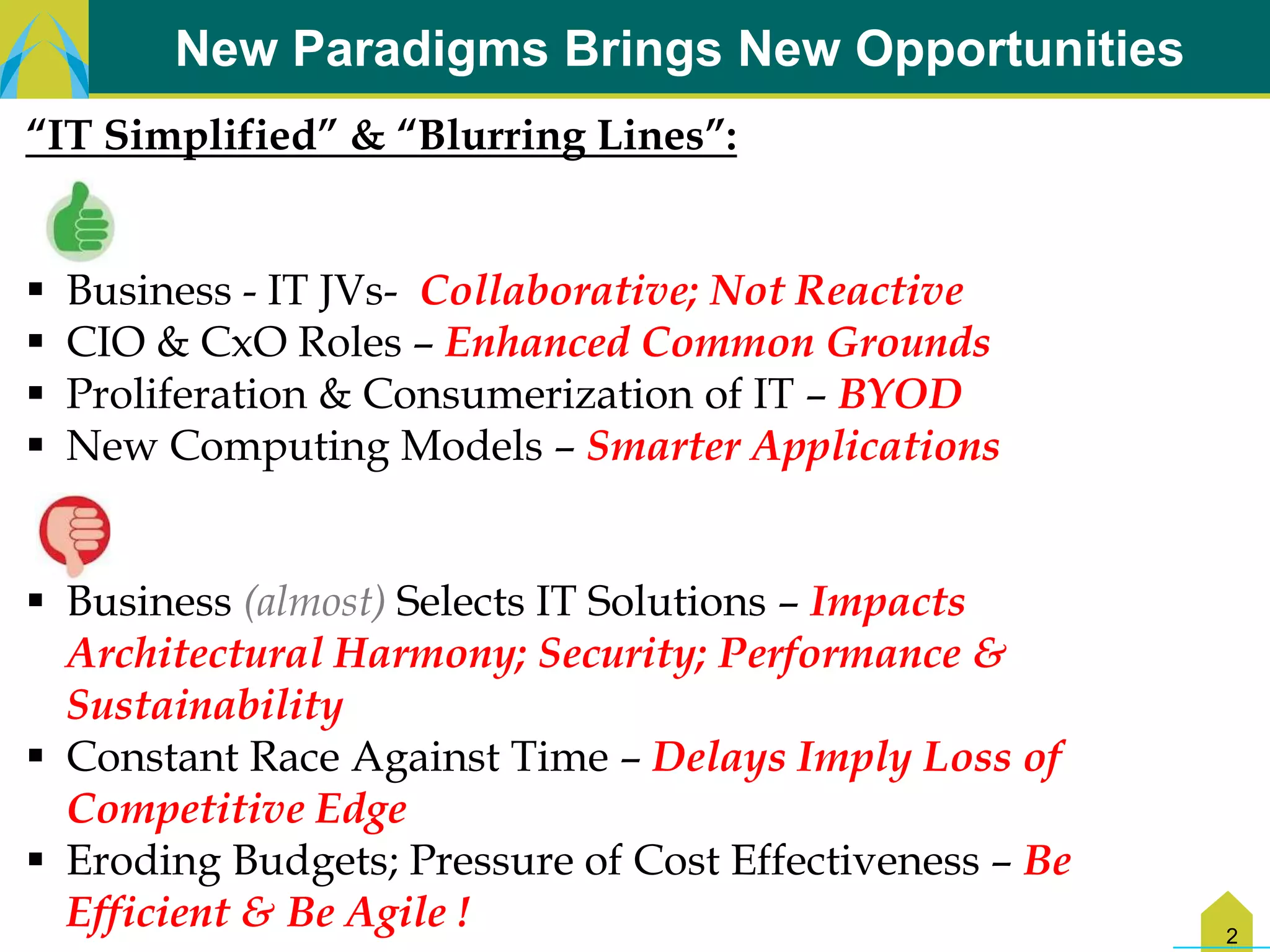 New Paradigms Brings New Opportunities
“IT Simplified” & “Blurring Lines”:


   Business - IT JVs- Collaborative; Not Reactive
   CIO & CxO Roles – Enhanced Common Grounds
   Proliferation & Consumerization of IT – BYOD
   New Computing Models – Smarter Applications


 Business (almost) Selects IT Solutions – Impacts
  Architectural Harmony; Security; Performance &
  Sustainability
 Constant Race Against Time – Delays Imply Loss of
  Competitive Edge
 Eroding Budgets; Pressure of Cost Effectiveness – Be
  Efficient & Be Agile !                                 2
 