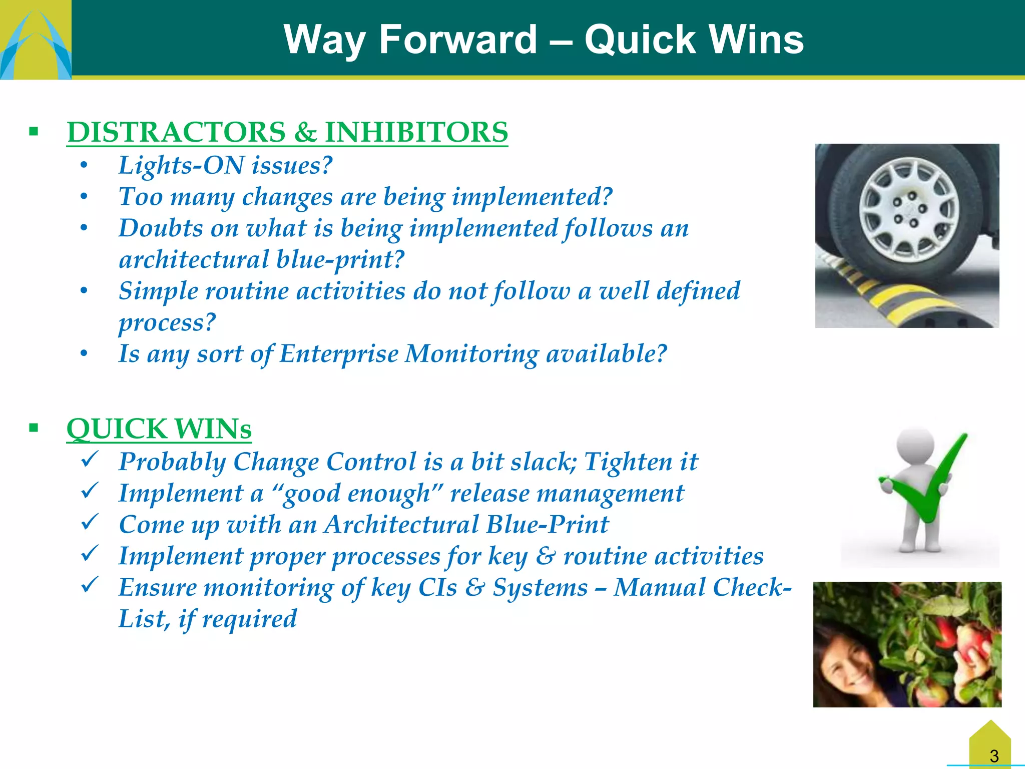 Way Forward – Quick Wins

 DISTRACTORS & INHIBITORS
  •   Lights-ON issues?
  •   Too many changes are being implemented?
  •   Doubts on what is being implemented follows an
      architectural blue-print?
  •   Simple routine activities do not follow a well defined
      process?
  •   Is any sort of Enterprise Monitoring available?

 QUICK WINs
     Probably Change Control is a bit slack; Tighten it
     Implement a “good enough” release management
     Come up with an Architectural Blue-Print
     Implement proper processes for key & routine activities
     Ensure monitoring of key CIs & Systems – Manual Check-
      List, if required




                                                                3
 