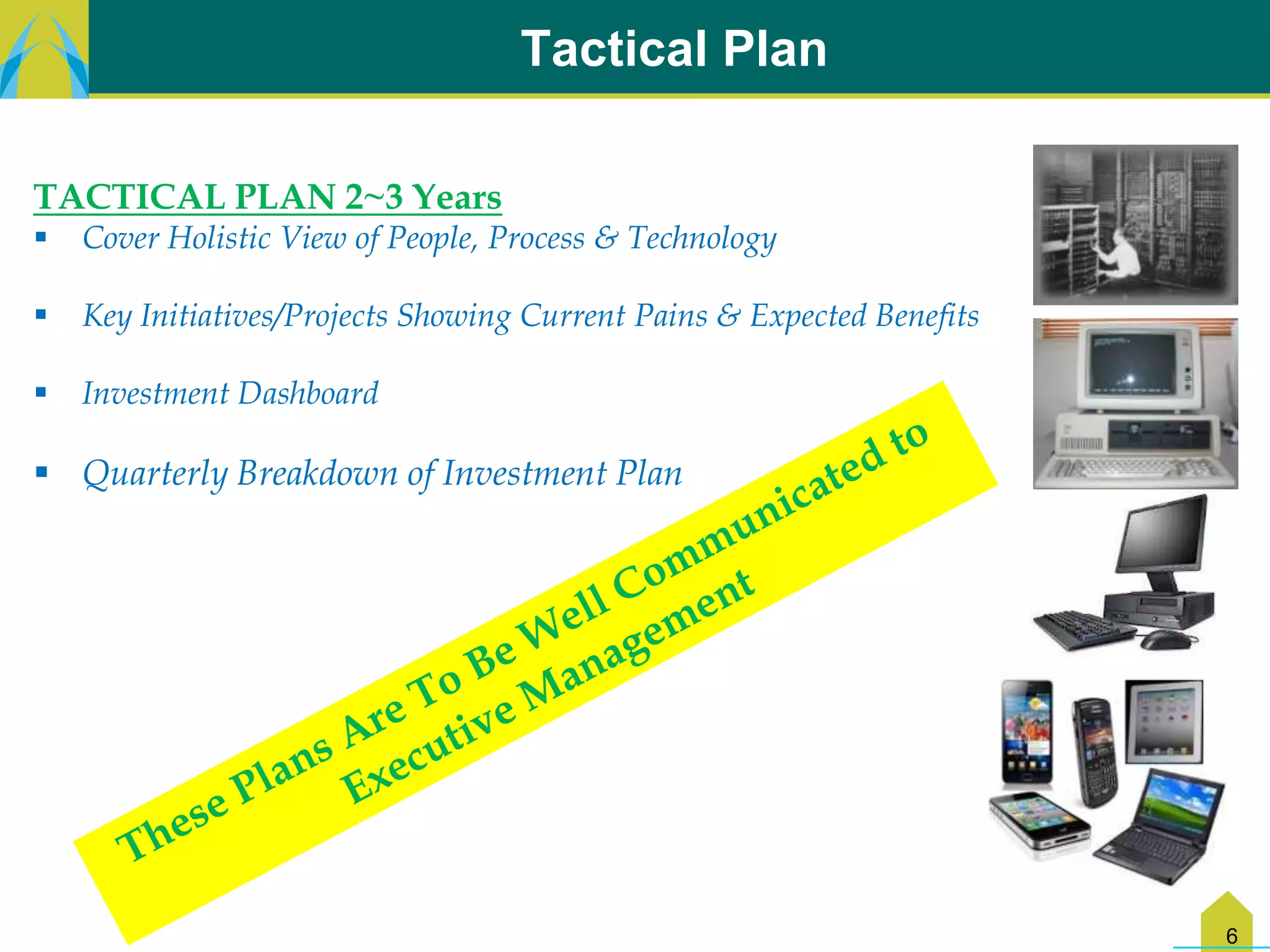Tactical Plan

TACTICAL PLAN 2~3 Years
   Cover Holistic View of People, Process & Technology

   Key Initiatives/Projects Showing Current Pains & Expected Benefits

   Investment Dashboard

 Quarterly Breakdown of Investment Plan




                                                                         6
 