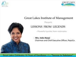 Great Lakes Institute of Management 
Presents 
LESSONS FROM LEGENDS 
- Powerful quotes from visionaries 
- Mrs. Indra Nooyi 
Chairman and Chief Executive Officer, PepsiCo 
 