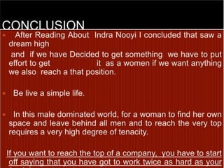 CONCLUSION   After Reading About  Indra Nooyi I concluded that saw a dream high    and  if we have Decided to get something  we have to put effort to get                   it  as a women if we want anything  we also  reach a that position.  Be live a simple life.   In this male dominated world, for a woman to find her own space and leave behind all men and to reach the very top requires a very high degree of tenacity.  If you want to reach the top of a company,  you have to start off saying that you have got to work twice as hard as your (male) counterparts.