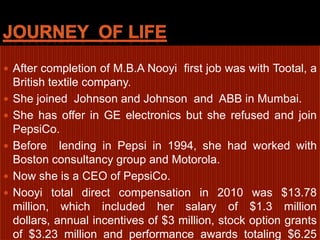 Journey  of lifeAfter completion of M.B.A Nooyi  first job was with Tootal, a British textile company.She joined  Johnson and Johnson  and  ABB in Mumbai. She has offer in GE electronics but she refused and join PepsiCo.Before  lending in Pepsi in 1994, she had worked with Boston consultancy group and Motorola.Now she is a CEO of PepsiCo.Nooyi total direct compensation in 2010 was $13.78 million, which included her salary of $1.3 million dollars, annual incentives of $3 million, stock option grants of $3.23 million and performance awards totaling $6.25 million. 