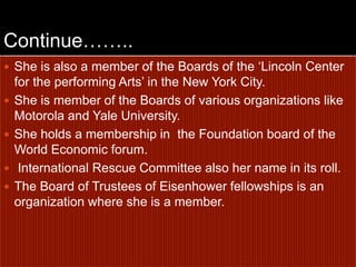 Continue……..She is also a member of the Boards of the ‘Lincoln Center for the performing Arts’ in the New York City.She is member of the Boards of various organizations like Motorola and Yale University. She holds a membership in  the Foundation board of the World Economic forum. International Rescue Committee also her name in its roll. The Board of Trustees of Eisenhower fellowships is an organization where she is a member.