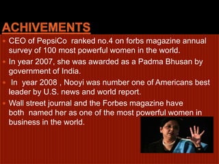 AchivementsCEO of PepsiCo  ranked no.4 on forbs magazine annual survey of 100 most powerful women in the world.In year 2007, she was awarded as a Padma Bhusan by government of India. In  year 2008 , Nooyi was number one of Americans best leader by U.S. news and world report.Wall street journal and the Forbes magazine have both  named her as one of the most powerful women in business in the world.