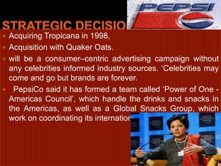 Strategic decisionAcquiring Tropicana in 1998, Acquisition with Quaker Oats.will be a consumer–centric advertising campaign without any celebrities informed industry sources. ‘Celebrities may come and go but brands are forever.  PepsiCo said it has formed a team called ‘Power of One - Americas Council’, which handle the drinks and snacks in the Americas, as well as a Global Snacks Group, which work on coordinating its international food operations.