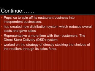 Continue…….Pepsi co to spin off its restaurant business into independent businesses.has created new distribution system which reduces overall costs and gave sales Representative a more time with their customers. The Direct Store Delivery (DSD) system worked on the strategy of directly stocking the shelves of the retailers through its sales force.