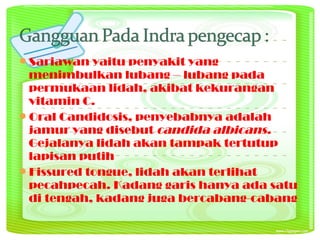 Sariawan yaitu penyakit yang
menimbulkan lubang – lubang pada
permukaan lidah, akibat kekurangan
vitamin C.
Oral Candidosis, penyebabnya adalah
jamur yang disebut candida albicans.
Gejalanya lidah akan tampak tertutup
lapisan putih
Fissured tongue, lidah akan terlihat
pecahpecah. Kadang garis hanya ada satu
di tengah, kadang juga bercabang-cabang
 