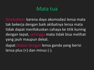 Mata tua
Disebabkan karena daya akomodasi lensa mata
tak bekerja dengan baik akibatnya lensa mata
tidak dapat menfokuskan cahaya ke titik kuning
dengan tepat, sehingga mata tidak bisa melihat
yang jauh maupun dekat.
dapat diatasi dengan lensa ganda yang berisi
lensa plus (+) dan minus (-).
 