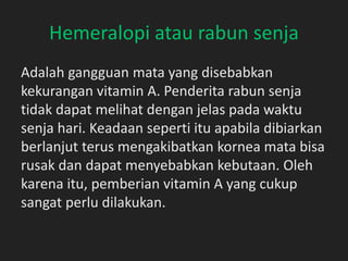 Hemeralopi atau rabun senja
Adalah gangguan mata yang disebabkan
kekurangan vitamin A. Penderita rabun senja
tidak dapat melihat dengan jelas pada waktu
senja hari. Keadaan seperti itu apabila dibiarkan
berlanjut terus mengakibatkan kornea mata bisa
rusak dan dapat menyebabkan kebutaan. Oleh
karena itu, pemberian vitamin A yang cukup
sangat perlu dilakukan.
 
