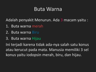 Buta Warna
Adalah penyakit Menurun. Ada 3 macam yaitu :
1. Buta warna merah
2. Buta warna Biru
3. Buta warna Hijau
Ini terjadi karena tidak ada-nya salah satu konus
atau kerucut pada mata. Manusia memiliki 3 sel
konus yaitu iodopsin merah, biru, dan hijau.
 