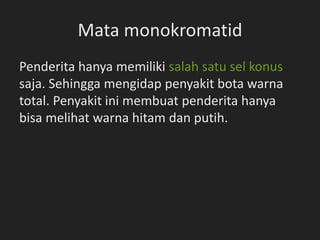 Mata monokromatid
Penderita hanya memiliki salah satu sel konus
saja. Sehingga mengidap penyakit bota warna
total. Penyakit ini membuat penderita hanya
bisa melihat warna hitam dan putih.
 