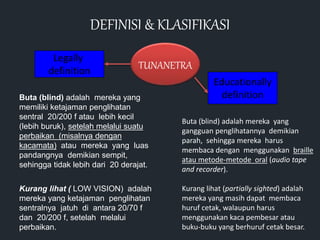 TUNANETRA
Legally
definition
Educationally
definition
Buta (blind) adalah mereka yang
memiliki ketajaman penglihatan
sentral 20/200 f atau lebih kecil
(lebih buruk), setelah melalui suatu
perbaikan (misalnya dengan
kacamata) atau mereka yang luas
pandangnya demikian sempit,
sehingga tidak lebih dari 20 derajat.
Kurang lihat ( LOW VISION) adalah
mereka yang ketajaman penglihatan
sentralnya jatuh di antara 20/70 f
dan 20/200 f, setelah melalui
perbaikan.
Buta (blind) adalah mereka yang
gangguan penglihatannya demikian
parah, sehingga mereka harus
membaca dengan menggunakan braille
atau metode-metode oral (audio tape
and recorder).
Kurang lihat (partially sighted) adalah
mereka yang masih dapat membaca
huruf cetak, walaupun harus
menggunakan kaca pembesar atau
buku-buku yang berhuruf cetak besar.
DEFINISI & KLASIFIKASI
 