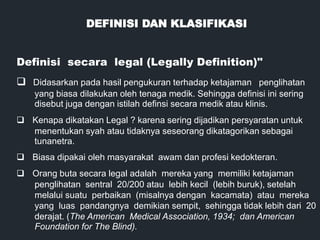 DEFINISI DAN KLASIFIKASI
Definisi secara legal (Legally Definition)"
q Didasarkan pada hasil pengukuran terhadap ketajaman penglihatan
yang biasa dilakukan oleh tenaga medik. Sehingga definisi ini sering
disebut juga dengan istilah definsi secara medik atau klinis.
q Kenapa dikatakan Legal ? karena sering dijadikan persyaratan untuk
menentukan syah atau tidaknya seseorang dikatagorikan sebagai
tunanetra.
q Biasa dipakai oleh masyarakat awam dan profesi kedokteran.
q Orang buta secara legal adalah mereka yang memiliki ketajaman
penglihatan sentral 20/200 atau lebih kecil (lebih buruk), setelah
melalui suatu perbaikan (misalnya dengan kacamata) atau mereka
yang luas pandangnya demikian sempit, sehingga tidak lebih dari 20
derajat. (The American Medical Association, 1934; dan American
Foundation for The Blind).
 