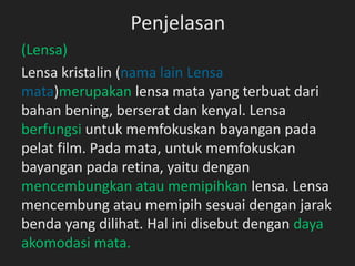Penjelasan
(Lensa)
Lensa kristalin (nama lain Lensa
mata)merupakan lensa mata yang terbuat dari
bahan bening, berserat dan kenyal. Lensa
berfungsi untuk memfokuskan bayangan pada
pelat film. Pada mata, untuk memfokuskan
bayangan pada retina, yaitu dengan
mencembungkan atau memipihkan lensa. Lensa
mencembung atau memipih sesuai dengan jarak
benda yang dilihat. Hal ini disebut dengan daya
akomodasi mata.
 