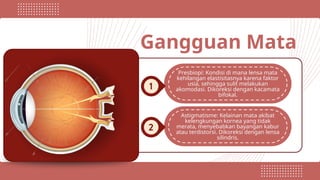 Gangguan Mata
Presbiopi: Kondisi di mana lensa mata
kehilangan elastisitasnya karena faktor
usia, sehingga sulit melakukan
akomodasi. Dikoreksi dengan kacamata
bifokal.
Astigmatisme: Kelainan mata akibat
kelengkungan kornea yang tidak
merata, menyebabkan bayangan kabur
atau terdistorsi. Dikoreksi dengan lensa
silindris.
 