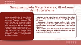 Gangguan pada Mata: Katarak, Glaukoma,
dan Buta Warna
Katarak adalah kondisi di mana lensa
mata menjadi keruh sehingga
penglihatan menjadi berkabut dan
buram. Kondisi ini umumnya terjadi
pada lansia akibat penuaan protein
lensa. Pengobatan katarak dilakukan
dengan operasi penggantian lensa.
Glaukoma terjadi ketika tekanan bola
mata meningkat dan merusak saraf
optik secara perlahan. Jika tidak
ditangani, dapat menyebabkan
kebutaan permanen.
• Katarak: Lensa mata keruh, penglihatan berkabut
seperti melihat melalui kaca buram, sering terjadi pada
usia lanjut.
• Glaukoma: Tekanan cairan dalam bola mata
meningkat, merusak saraf optik secara bertahap, dapat
menyebabkan kehilangan penglihatan tepi hingga
kebutaan.
• Buta Warna: Ketidakmampuan membedakan warna
tertentu akibat kelainan sel kerucut di retina, bersifat
genetik dan lebih sering pada pria.
 