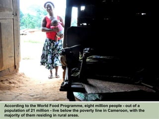 According to the World Food Programme, eight million people - out of a
population of 21 million - live below the poverty line in Cameroon, with the
majority of them residing in rural areas.
 