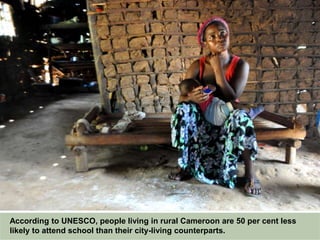 According to UNESCO, people living in rural Cameroon are 50 per cent less
likely to attend school than their city-living counterparts.
 