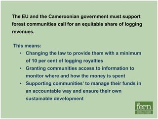 The EU and the Cameroonian government must support
forest communities’ call for an equitable share of logging
revenues.
This means:
• Changing the law to provide them with a minimum
of 10 per cent of logging royalties
• Granting communities access to information to
monitor where and how the money is spent
• Supporting communities’ to manage their funds in
an accountable way and ensure their own
sustainable development
 