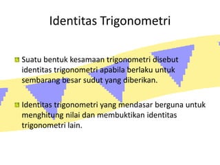 Identitas Trigonometri
Suatu bentuk kesamaan trigonometri disebut
identitas trigonometri apabila berlaku untuk
sembarang besar sudut yang diberikan.
Identitas trigonometri yang mendasar berguna untuk
menghitung nilai dan membuktikan identitas
trigonometri lain.
 