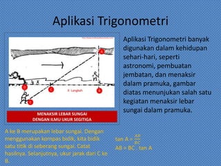 Aplikasi Trigonometri
Aplikasi Trigonometri banyak
digunakan dalam kehidupan
sehari-hari, seperti
astronomi, pembuatan
jembatan, dan menaksir
dalam pramuka, gambar
diatas menunjukan salah satu
kegiatan menaksir lebar
sungai dalam pramuka.
A ke B merupakan lebar sungai. Dengan
menggunakan kompas bidik, kita bidik
satu titik di seberang sungai. Catat
hasilnya. Selanjutnya, ukur jarak dari C ke
B.
 