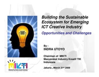 Building the Sustainable
Ecosystem for Emerging
ICT Creative Industry
Opportunities and Challenges


 By :
 INDRA UTOYO

 Chairman of MIKTI
 Masyarakat Industry Kreatif TIK
 Indonesia

 Jakarta , March 31st 2009
 