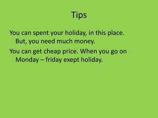 Tips
You can spent your holiday, in this place.
But, you need much money.
You can get cheap price. When you go on
Monday – friday exept holiday.
 