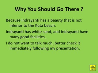 Why You Should Go There ?
Because Indrayanti has a beauty that is not
inferior to the Kuta beach.
Indrayanti has white sand, and Indrayanti have
many good facilities.
I do not want to talk much, better check it
immediately following my presentation.
 