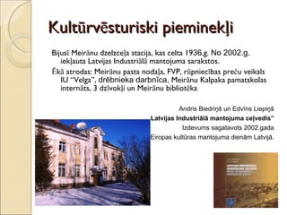 Kultūrvēsturiski pieminekļi Bijusī Meirānu dzelzceļa stacija, kas celta 19 36 .g.  No 2002.g.  iekļauta Latvijas Industriālā mantojuma sarakstos.  Ēkā atrodas: Meirānu pasta nodaļa, FVP, rūpniecības preču veikals IU “Velga”,  drēbnieka darbnīca,  Meirānu Kalpaka pamatskolas internāts,   3 dzīvokļi un Meirānu bibliotēka Andris Biedriņš un Edvīns Liepiņš „ Latvijas Industriālā mantojuma ceļvedis” Izdevums sagatavots 2002.gada Eiropas kultūras mantojuma dienām Latvijā. 