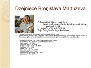 Dzejniece Broņislava Martuževa Folkloras teicēja un dzejniece;  Nacionālās pretošanās kustības dalībniece, politieslodzītā, bijusi izsūtījumā Sibīrijā; Triju Zvaigžņu ordeņa kavaliere Latgales dzejnieces Broņislavas Martuževas krājumus veido  poētiski krāšņi, trāpīgi, vien dzejniecei raksturīgi tēli. Krājumos atklājas pateicība par dāvāto mūžu un Dieva doto spēku to nest, neizdibināmā, neaptveramā apbrīns un godbijība pret ikdienišķo.  • “ Balta puķe ezerā” – R., 1981 (ar Evas Mārtužas vārdu) • “Rakstītāja” – R., 1987 (ar Evas Mārtužas vārdu) • “Ceļu krusti” – R., 1990 • “Gaismas lāse” – R., 1994 • “Ceļteku vālītes zied” – R., 1996 • “Nopūtas” – R., 1999 • “Lirika” – R., 2003 • “Kā putni dzied” – R., 2004 • “Kopotā dzeja” – R., 2004 • “Trejdeviņas jāņuzāles” – R., 2005 • “Laba oma” – R., 2007 