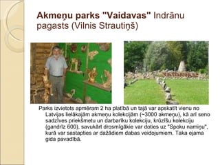 Akmeņu parks "Vaidavas"  Indrānu pagasts (Vilnis Strautiņš)  Parks izvietots apmēram 2 ha platībā un tajā var apskatīt vienu no Latvijas lielākajām akmeņu kolekcijām (~3000 akmeņu), kā arī seno sadzīves priekšmetu un darbarīku kolekciju, krūzīšu kolekciju (gandrīz 600), savukārt drosmīgākie var doties uz "Spoku namiņu", kurā var sastapties ar dažādiem dabas veidojumiem. Taka ejama gida pavadībā. 