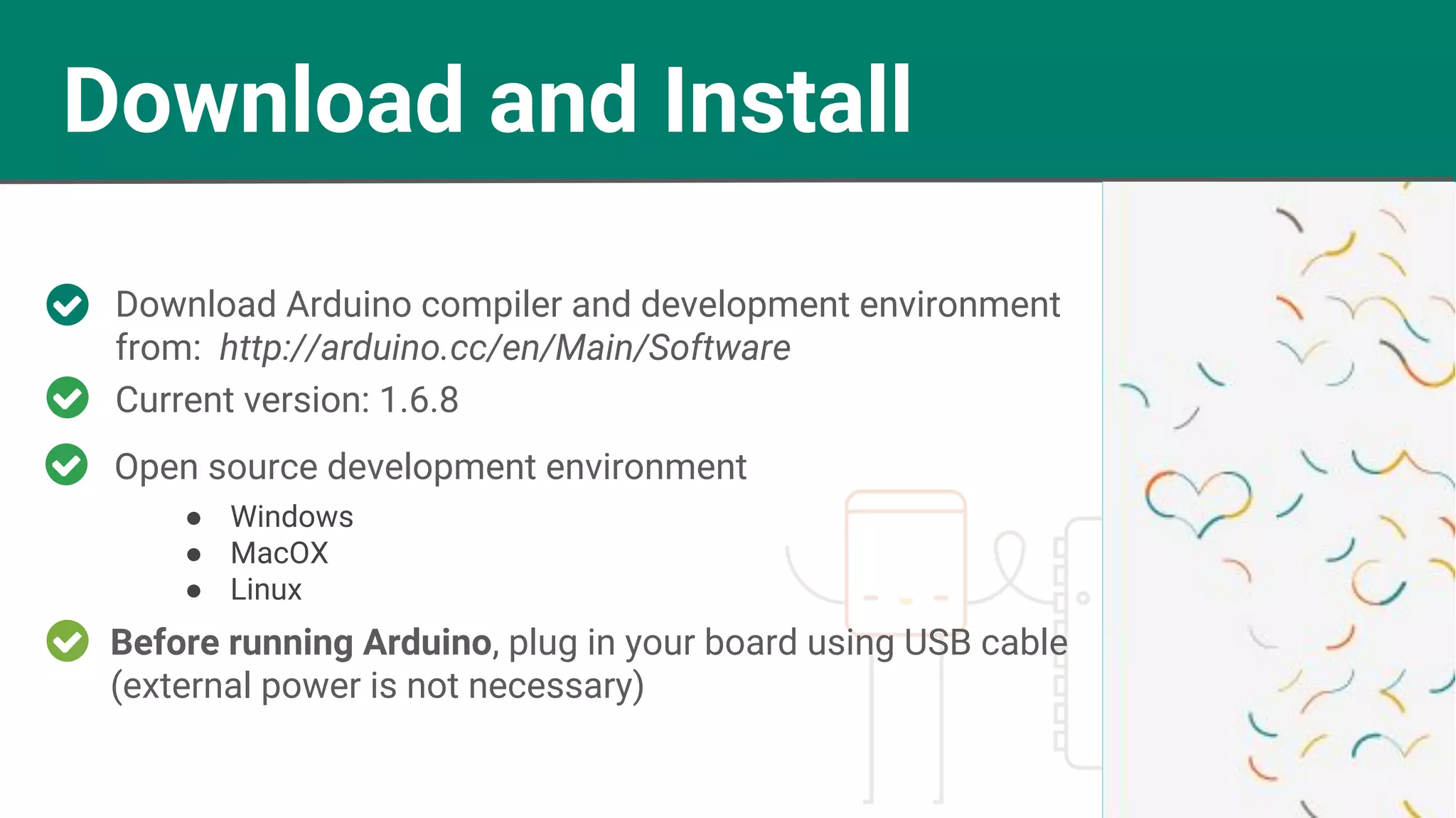 Download and Install Download Arduino compiler and development environment from: http://arduino.cc/en/Main/Software Before running Arduino, plug in your board using USB cable (external power is not necessary) Current version: 1.6.8 ● Windows ● MacOX ● Linux Open source development environment 