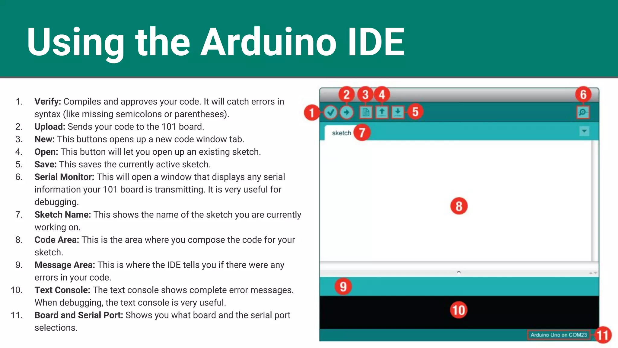 Using the Arduino IDE 1. Verify: Compiles and approves your code. It will catch errors in syntax (like missing semicolons or parentheses). 2. Upload: Sends your code to the 101 board. 3. New: This buttons opens up a new code window tab. 4. Open: This button will let you open up an existing sketch. 5. Save: This saves the currently active sketch. 6. Serial Monitor: This will open a window that displays any serial information your 101 board is transmitting. It is very useful for debugging. 7. Sketch Name: This shows the name of the sketch you are currently working on. 8. Code Area: This is the area where you compose the code for your sketch. 9. Message Area: This is where the IDE tells you if there were any errors in your code. 10. Text Console: The text console shows complete error messages. When debugging, the text console is very useful. 11. Board and Serial Port: Shows you what board and the serial port selections. 
