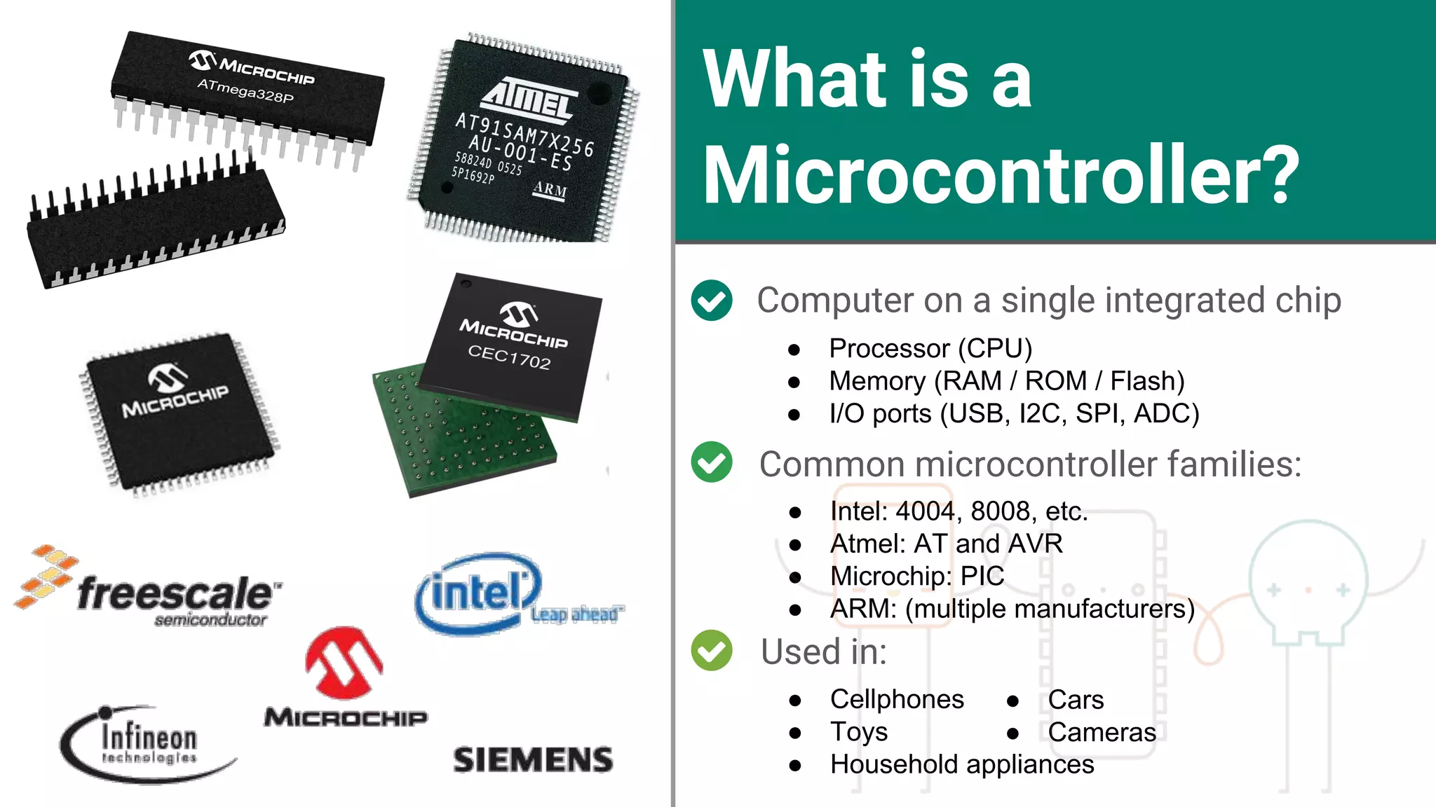 What is a Microcontroller? Computer on a single integrated chip ● Processor (CPU) ● Memory (RAM / ROM / Flash) ● I/O ports (USB, I2C, SPI, ADC) Used in: Common microcontroller families: ● Intel: 4004, 8008, etc. ● Atmel: AT and AVR ● Microchip: PIC ● ARM: (multiple manufacturers) ● Cellphones ● Toys ● Household appliances ● Cars ● Cameras 