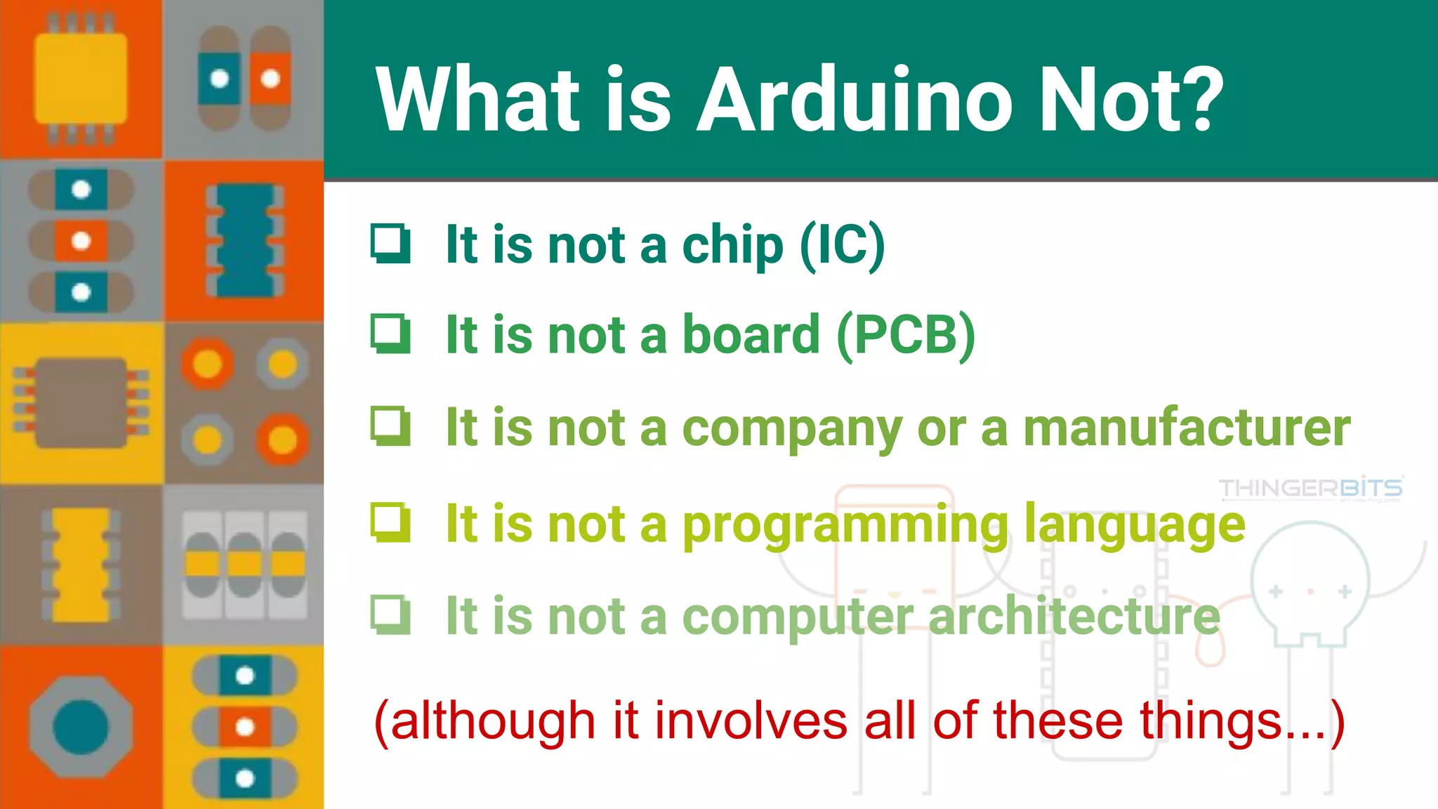What is Arduino Not? ❏ It is not a chip (IC) ❏ It is not a board (PCB) ❏ It is not a company or a manufacturer ❏ It is not a programming language ❏ It is not a computer architecture (although it involves all of these things...) 